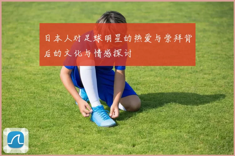 日本人对足球明星的热爱与崇拜背后的文化与情感探讨