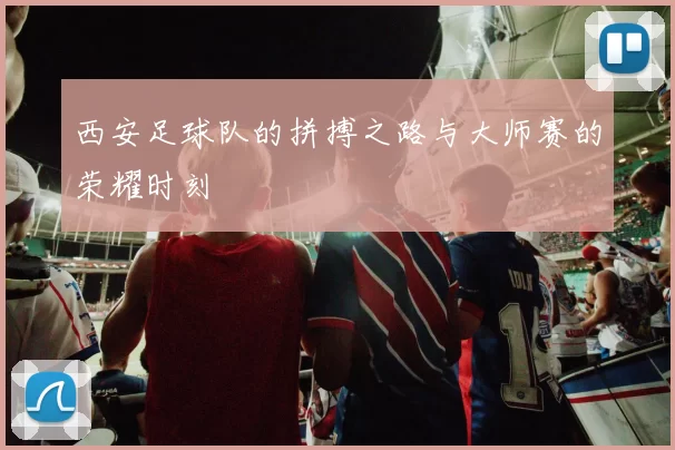 西安足球队的拼搏之路与大师赛的荣耀时刻