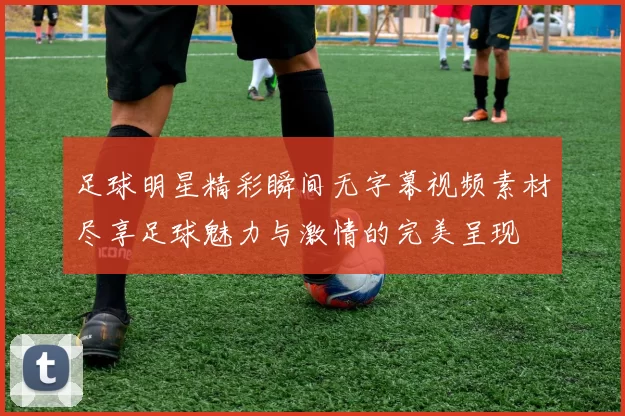 足球明星精彩瞬间无字幕视频素材尽享足球魅力与激情的完美呈现
