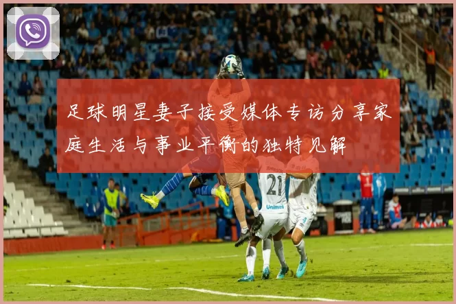 足球明星妻子接受媒体专访分享家庭生活与事业平衡的独特见解