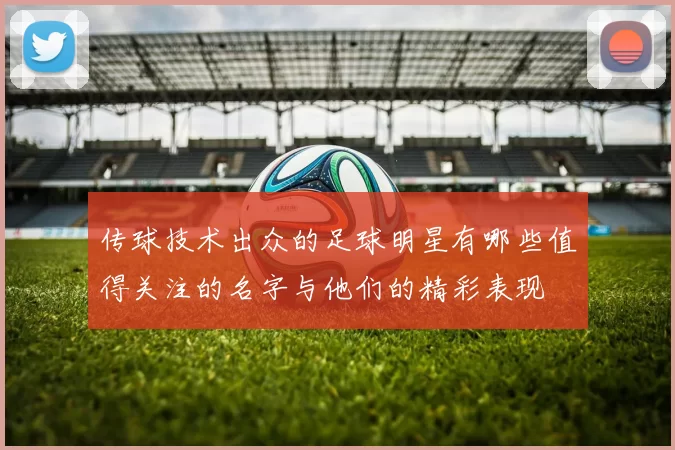 传球技术出众的足球明星有哪些值得关注的名字与他们的精彩表现