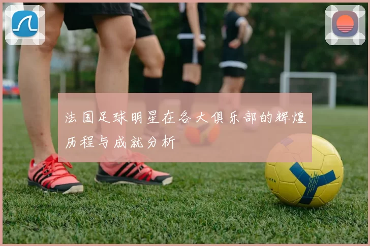法国足球明星在各大俱乐部的辉煌历程与成就分析
