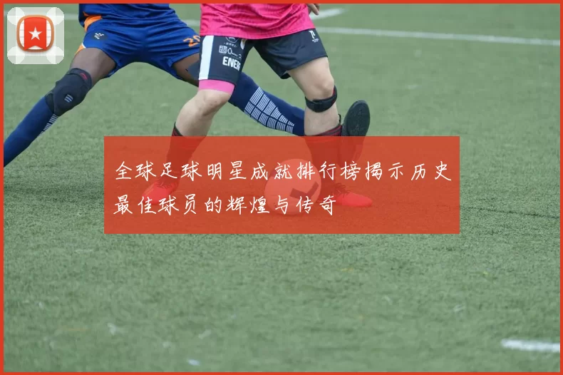 全球足球明星成就排行榜揭示历史最佳球员的辉煌与传奇