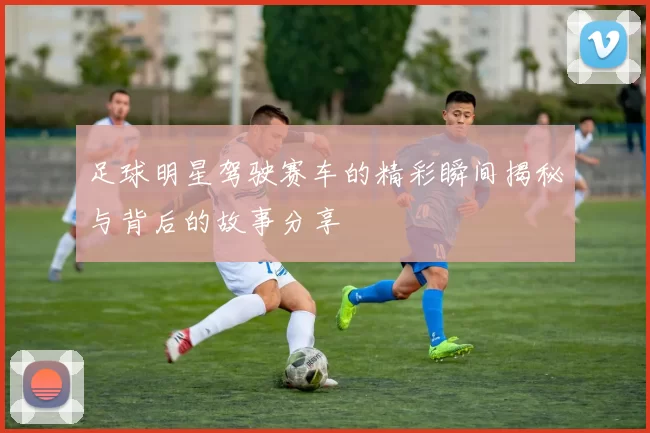 足球明星驾驶赛车的精彩瞬间揭秘与背后的故事分享