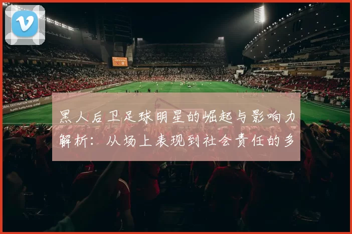 黑人后卫足球明星的崛起与影响力解析：从场上表现到社会责任的多重角色