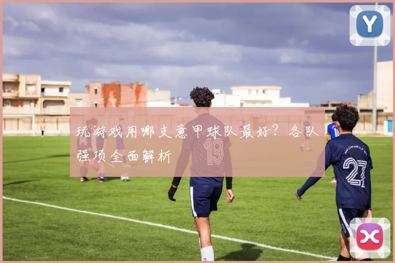 玩游戏用哪支意甲球队最好？各队强项全面解析