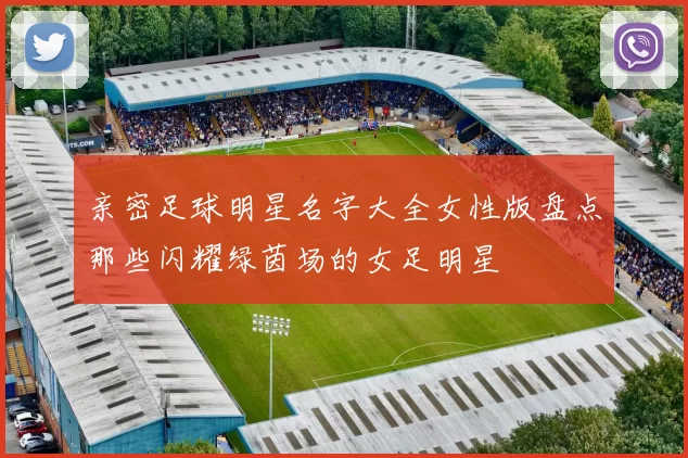 亲密足球明星名字大全女性版盘点那些闪耀绿茵场的女足明星