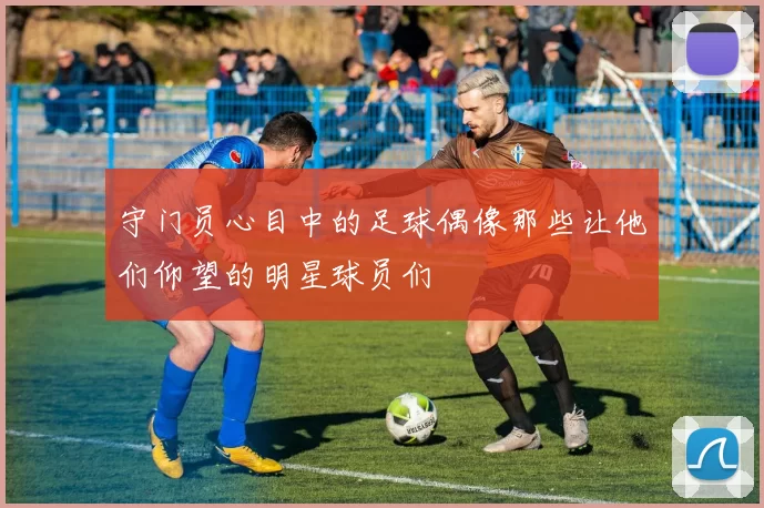 守门员心目中的足球偶像那些让他们仰望的明星球员们