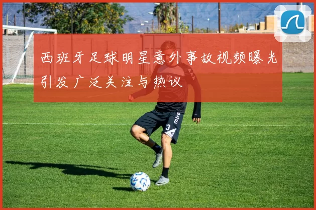 西班牙足球明星意外事故视频曝光引发广泛关注与热议