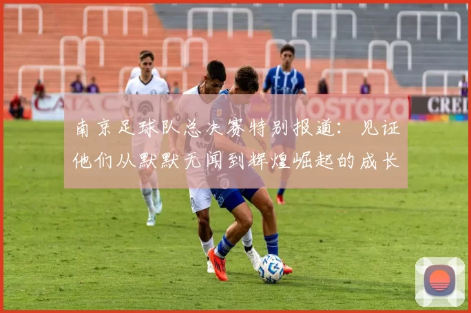 南京足球队总决赛特别报道：见证他们从默默无闻到辉煌崛起的成长历程
