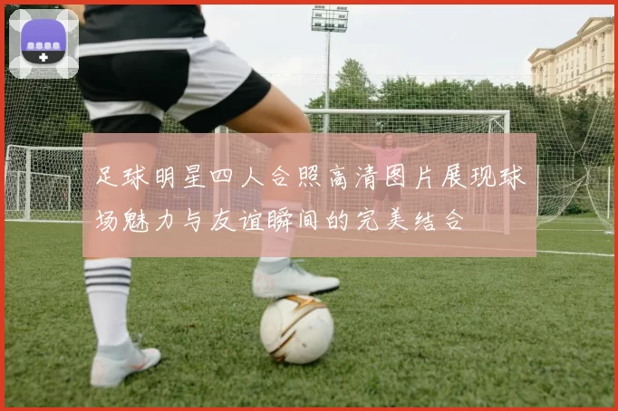 足球明星四人合照高清图片展现球场魅力与友谊瞬间的完美结合
