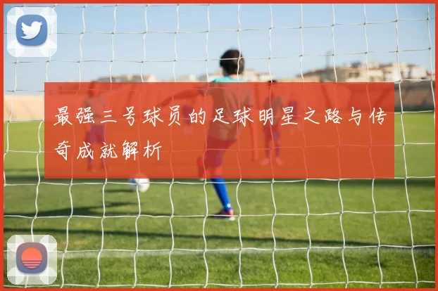 最强三号球员的足球明星之路与传奇成就解析