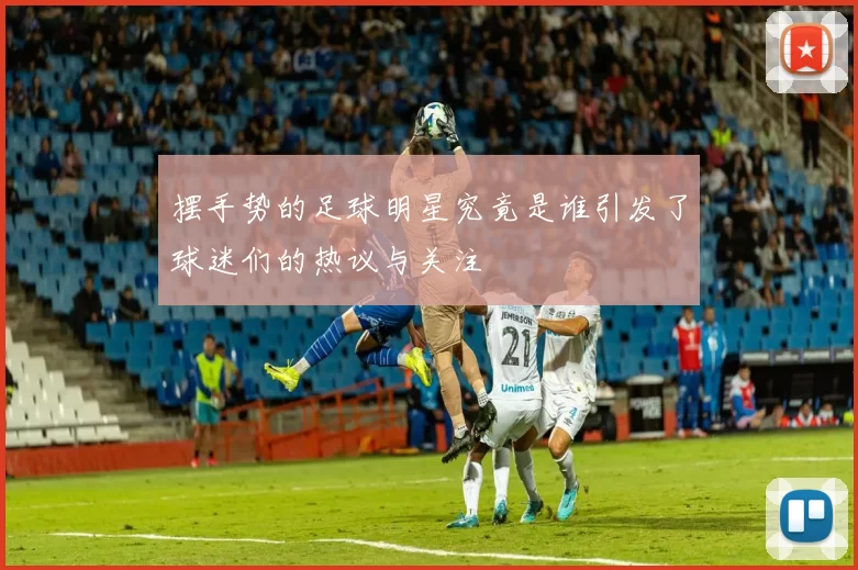 摆手势的足球明星究竟是谁引发了球迷们的热议与关注