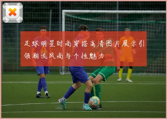 足球明星时尚穿搭高清图片展示引领潮流风尚与个性魅力