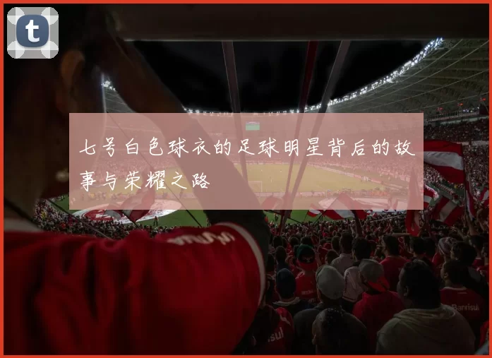 七号白色球衣的足球明星背后的故事与荣耀之路