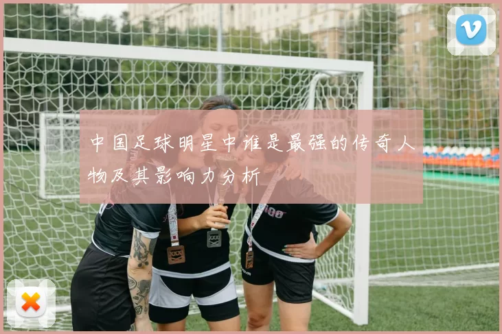 中国足球明星中谁是最强的传奇人物及其影响力分析