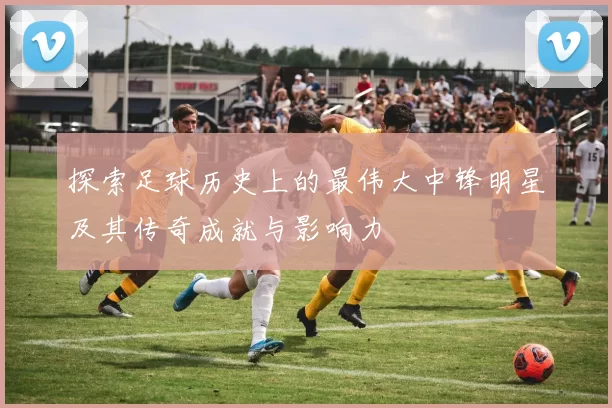 探索足球历史上的最伟大中锋明星及其传奇成就与影响力
