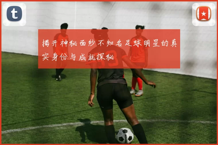 揭开神秘面纱不知名足球明星的真实身份与成就探秘