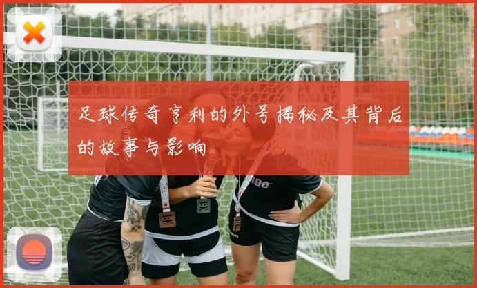 足球传奇亨利的外号揭秘及其背后的故事与影响