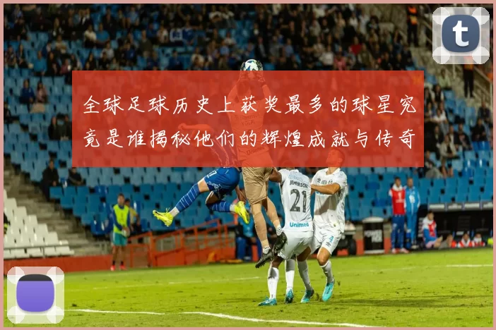 全球足球历史上获奖最多的球星究竟是谁揭秘他们的辉煌成就与传奇故事