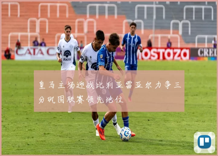 皇马主场迎战比利亚雷亚尔力争三分巩固联赛领先地位
