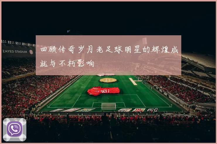 回顾传奇岁月老足球明星的辉煌成就与不朽影响