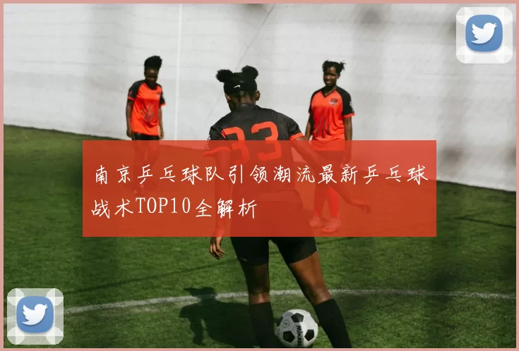 南京乒乓球队引领潮流最新乒乓球战术TOP10全解析