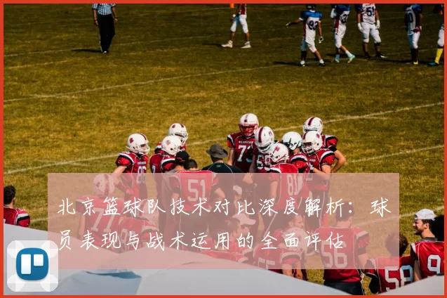 北京篮球队技术对比深度解析：球员表现与战术运用的全面评估