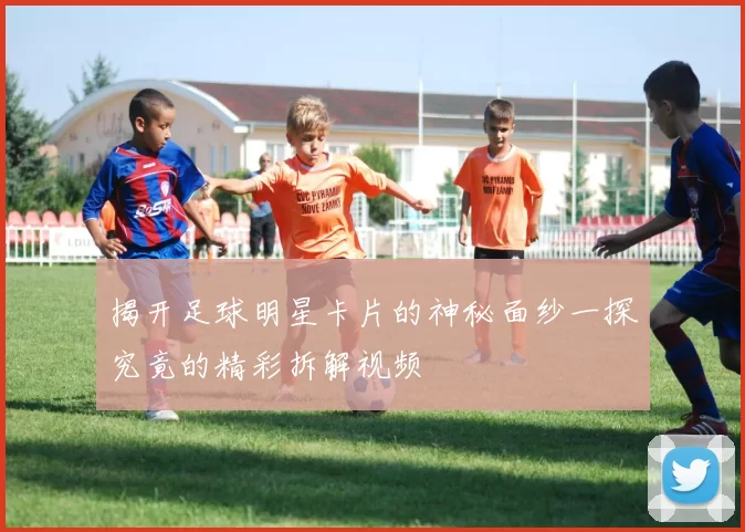 揭开足球明星卡片的神秘面纱一探究竟的精彩拆解视频