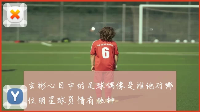 玄彬心目中的足球偶像是谁他对哪位明星球员情有独钟