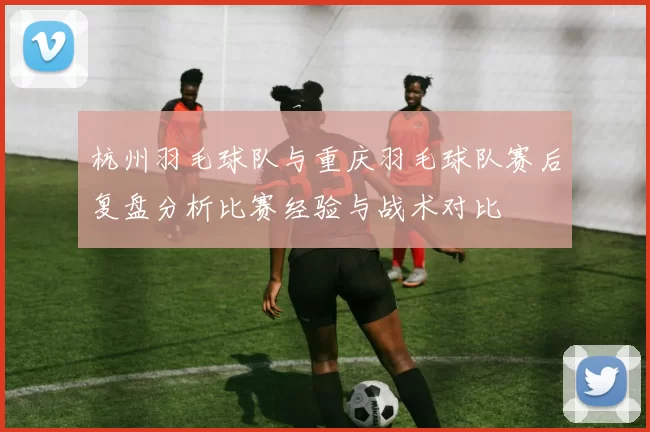 杭州羽毛球队与重庆羽毛球队赛后复盘分析比赛经验与战术对比