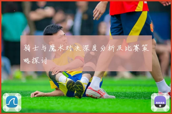 骑士与魔术对决深度分析及比赛策略探讨