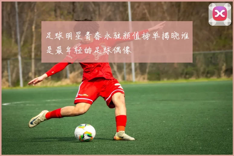 足球明星青春永驻颜值榜单揭晓谁是最年轻的足球偶像