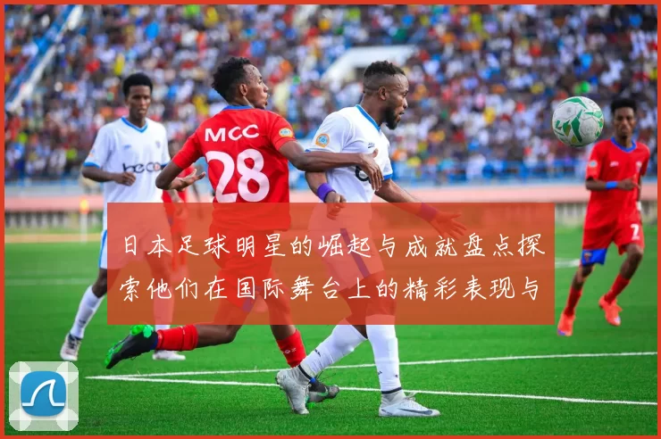 日本足球明星的崛起与成就盘点探索他们在国际舞台上的精彩表现与影响力