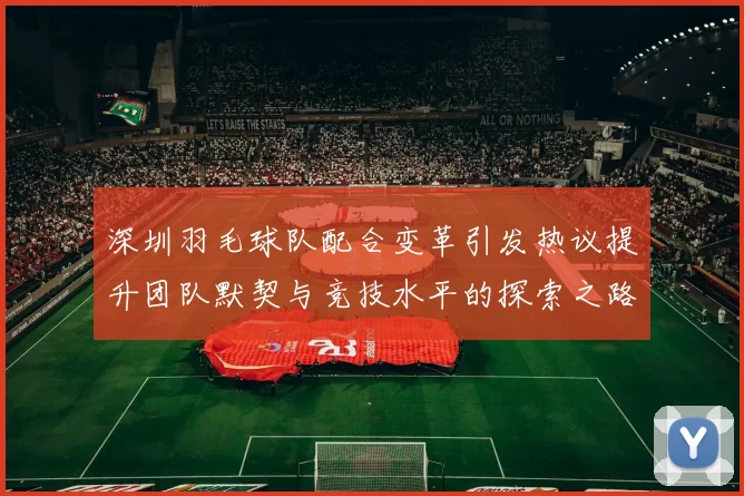 深圳羽毛球队配合变革引发热议提升团队默契与竞技水平的探索之路