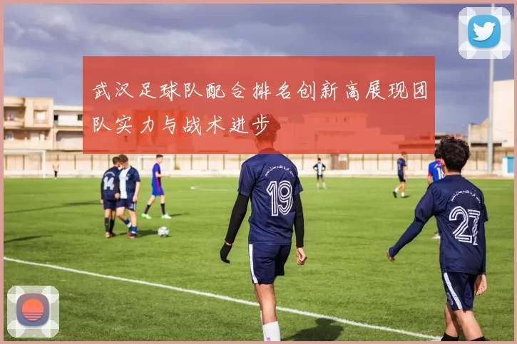 武汉足球队配合排名创新高展现团队实力与战术进步