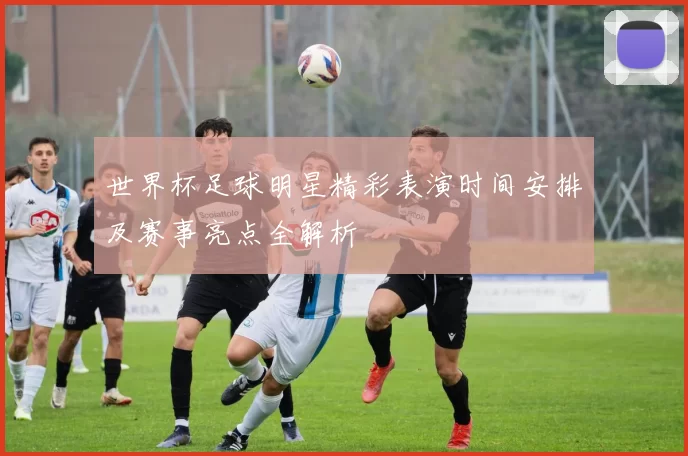 世界杯足球明星精彩表演时间安排及赛事亮点全解析