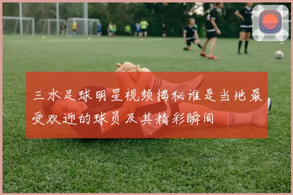 三水足球明星视频揭秘谁是当地最受欢迎的球员及其精彩瞬间